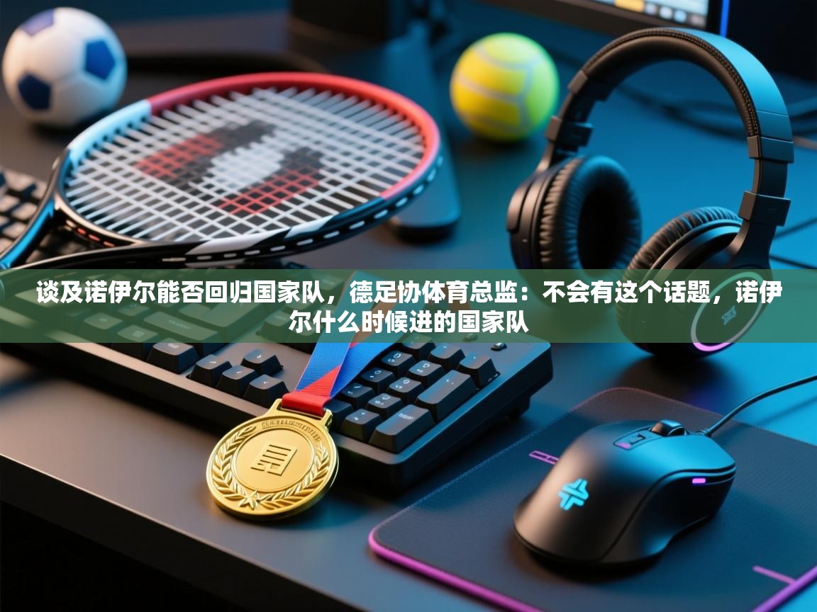 开云体育实名认证入口-谈及诺伊尔能否回归国家队,德足协体育总监:不会有这个话题,诺伊尔什么时候进的国家队 第1张