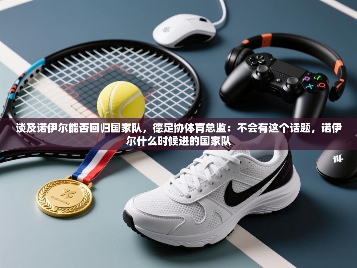 开云体育实名认证入口-谈及诺伊尔能否回归国家队,德足协体育总监:不会有这个话题,诺伊尔什么时候进的国家队 第2张