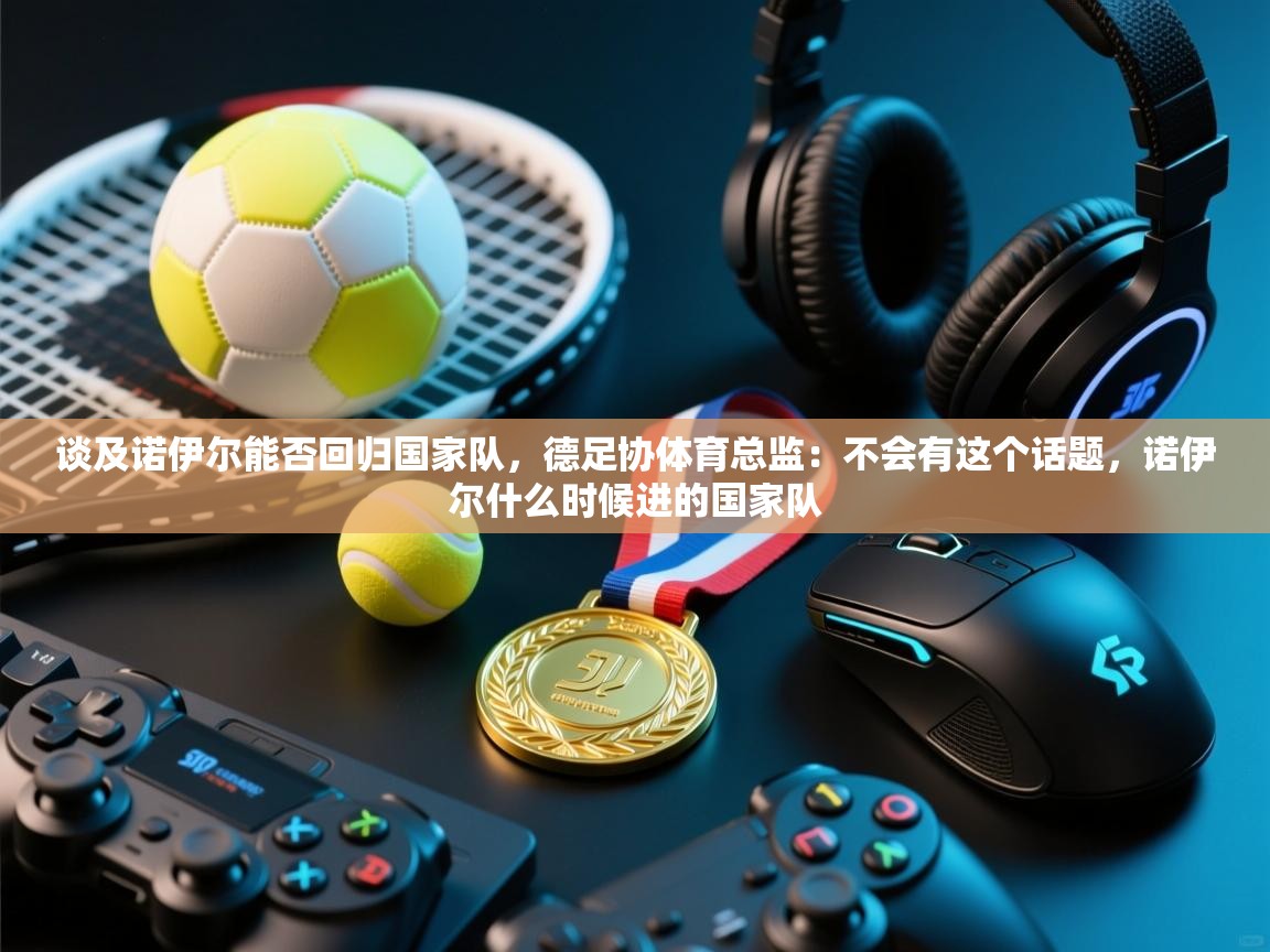 开云体育实名认证入口-谈及诺伊尔能否回归国家队,德足协体育总监:不会有这个话题,诺伊尔什么时候进的国家队 第3张