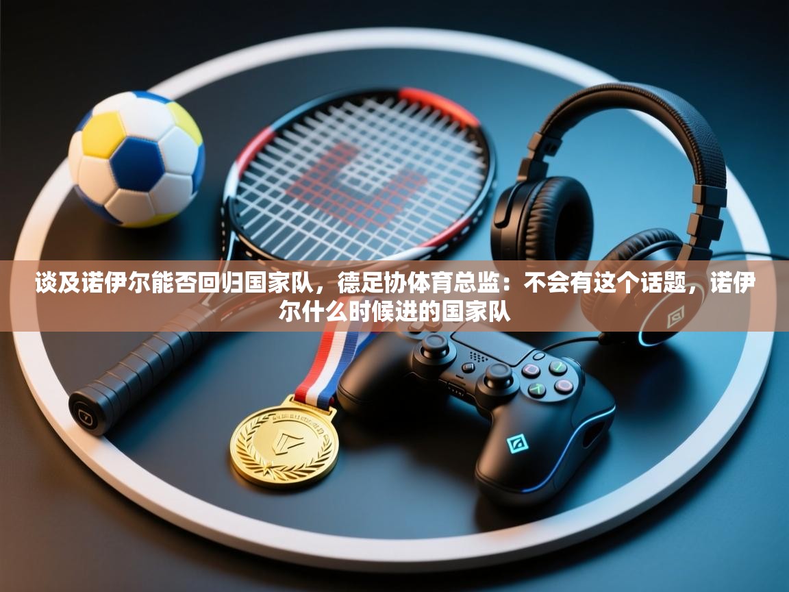 开云体育实名认证入口-谈及诺伊尔能否回归国家队,德足协体育总监:不会有这个话题,诺伊尔什么时候进的国家队 第4张