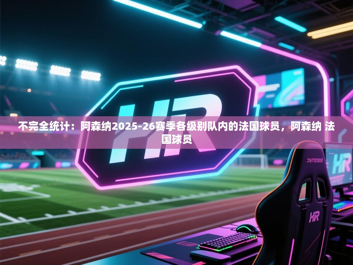 开云入口-不完全统计：阿森纳2025-26赛季各级别队内的法国球员，阿森纳 法国球员  第4张