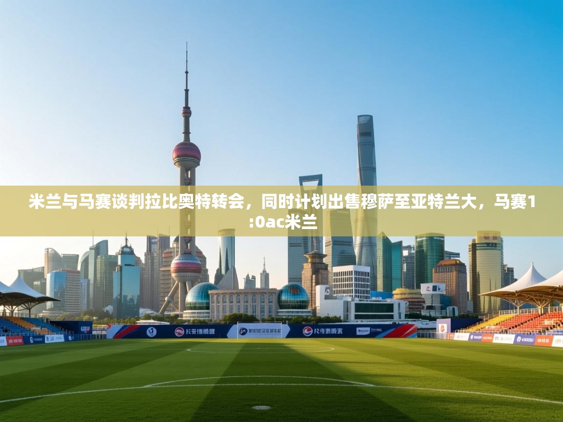 开云体育app下载-米兰与马赛谈判拉比奥特转会，同时计划出售穆萨至亚特兰大，马赛1:0ac米兰