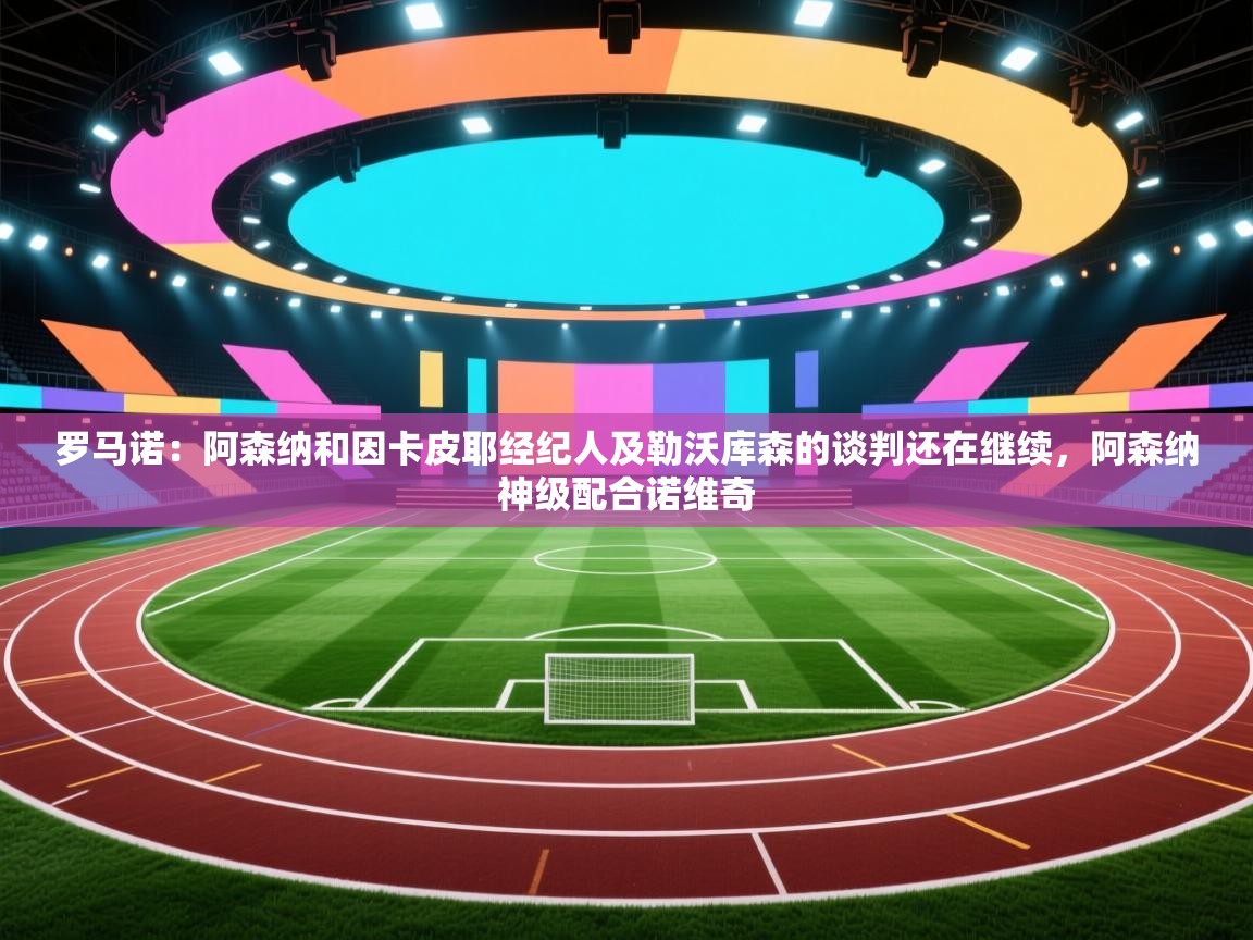 开云体育安装失败怎么办-罗马诺:阿森纳和因卡皮耶经纪人及勒沃库森的谈判还在继续,阿森纳神级配合诺维奇 第4张