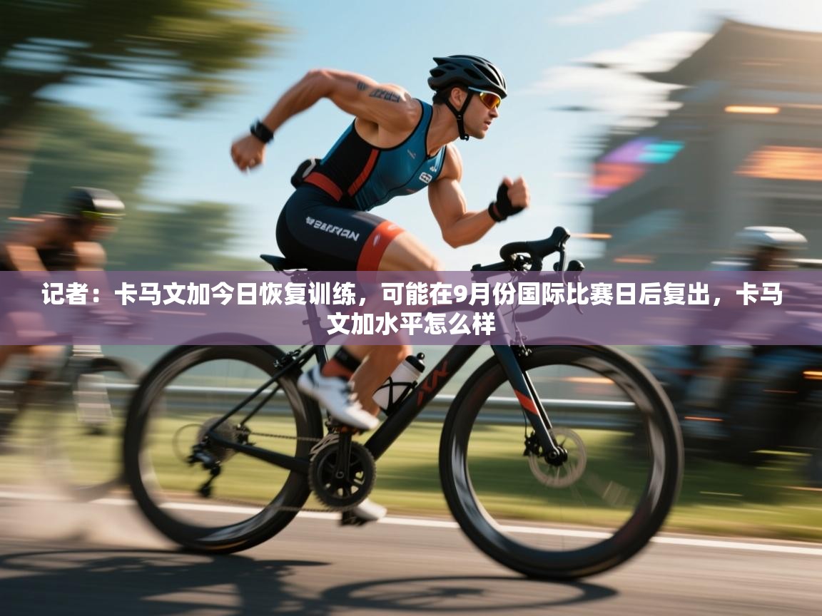 云开官网-记者:卡马文加今日恢复训练,可能在9月份国际比赛日后复出,卡马文加水平怎么样