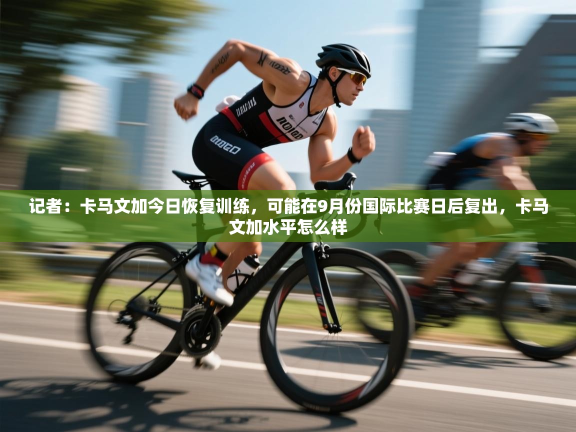 云开官网-记者:卡马文加今日恢复训练,可能在9月份国际比赛日后复出,卡马文加水平怎么样 第2张