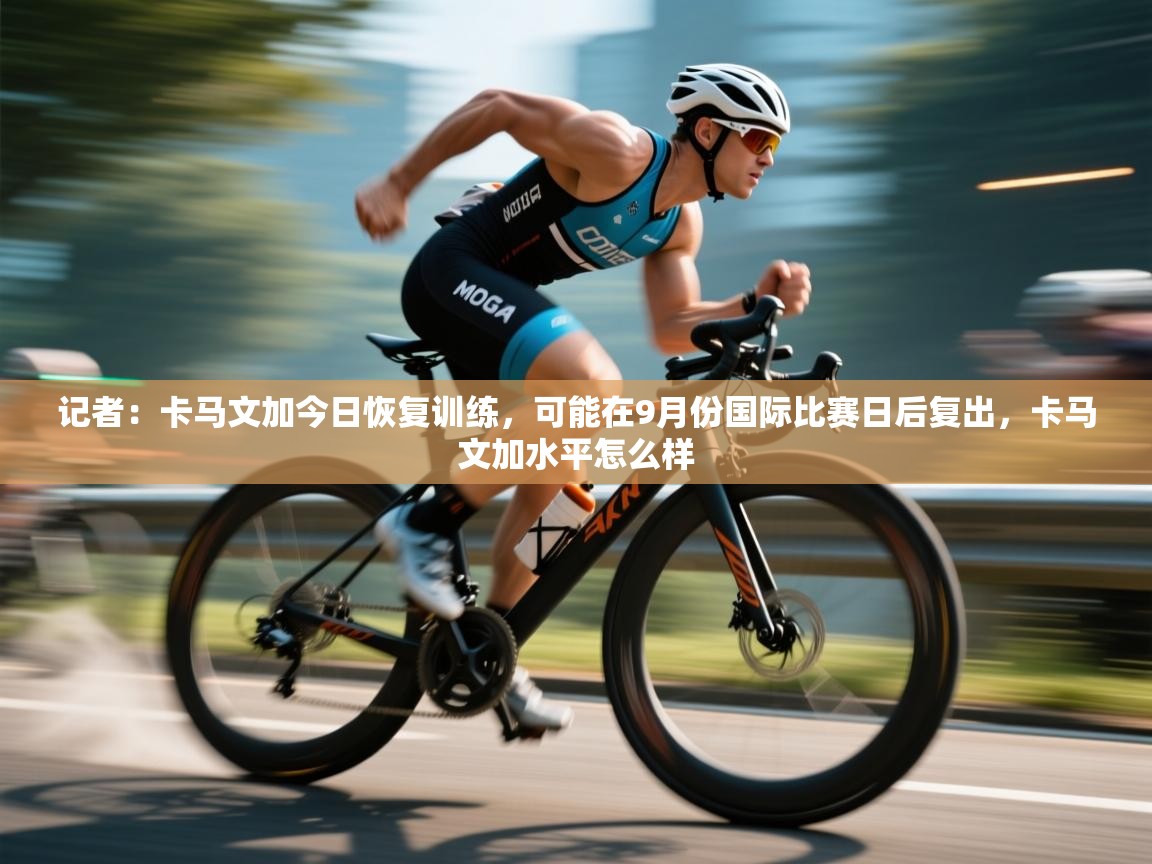 云开官网-记者:卡马文加今日恢复训练,可能在9月份国际比赛日后复出,卡马文加水平怎么样 第3张