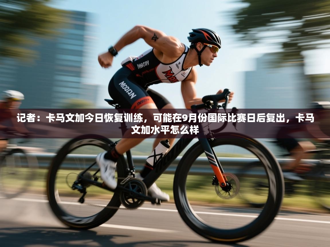 云开官网-记者:卡马文加今日恢复训练,可能在9月份国际比赛日后复出,卡马文加水平怎么样 第4张